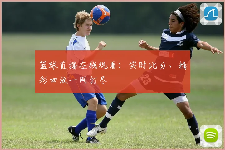 篮球直播在线观看：实时比分、精彩回放一网打尽