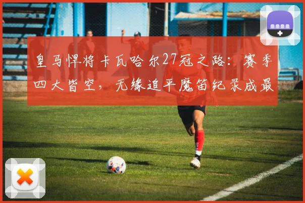 皇马悍将卡瓦哈尔27冠之路:赛季四大皆空,无缘追平魔笛纪录成最大遗憾