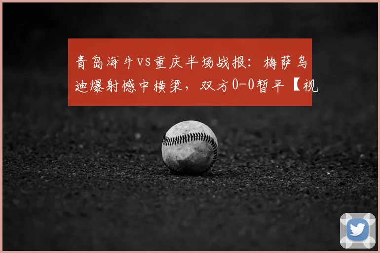 青岛海牛vs重庆半场战报：梅萨乌迪爆射憾中横梁，双方0-0暂平【视频集锦】