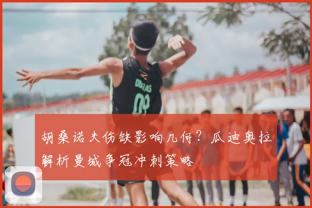 胡桑诺夫伤缺影响几何？瓜迪奥拉解析曼城争冠冲刺策略